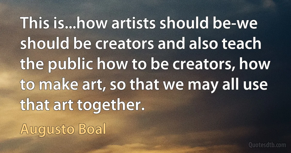 This is...how artists should be-we should be creators and also teach the public how to be creators, how to make art, so that we may all use that art together. (Augusto Boal)