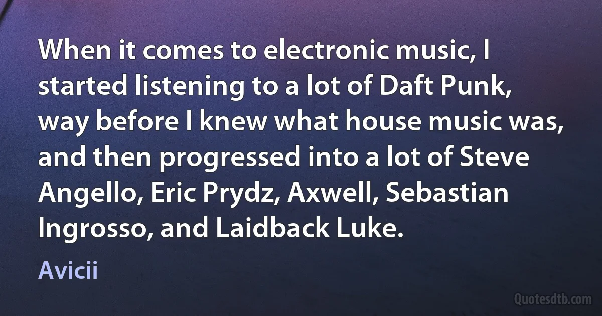 When it comes to electronic music, I started listening to a lot of Daft Punk, way before I knew what house music was, and then progressed into a lot of Steve Angello, Eric Prydz, Axwell, Sebastian Ingrosso, and Laidback Luke. (Avicii)