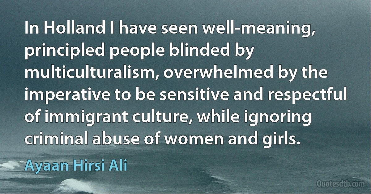 In Holland I have seen well-meaning, principled people blinded by multiculturalism, overwhelmed by the imperative to be sensitive and respectful of immigrant culture, while ignoring criminal abuse of women and girls. (Ayaan Hirsi Ali)