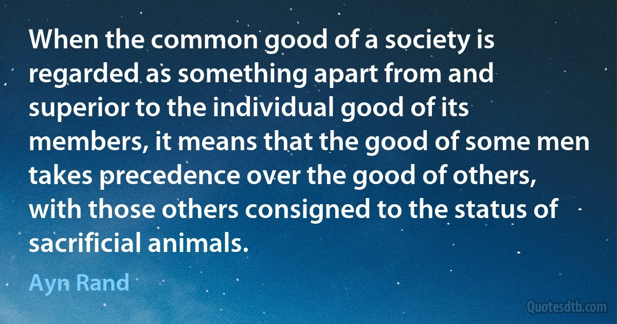 When the common good of a society is regarded as something apart from and superior to the individual good of its members, it means that the good of some men takes precedence over the good of others, with those others consigned to the status of sacrificial animals. (Ayn Rand)