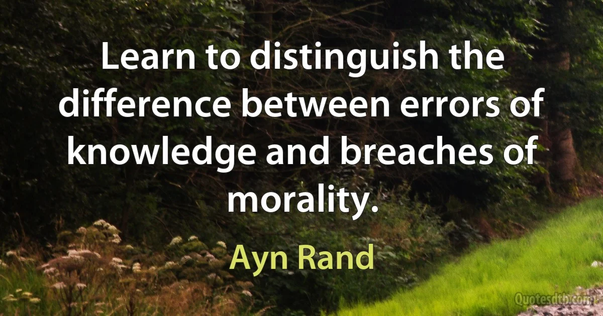 Learn to distinguish the difference between errors of knowledge and breaches of morality. (Ayn Rand)