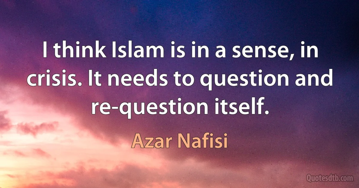 I think Islam is in a sense, in crisis. It needs to question and re-question itself. (Azar Nafisi)