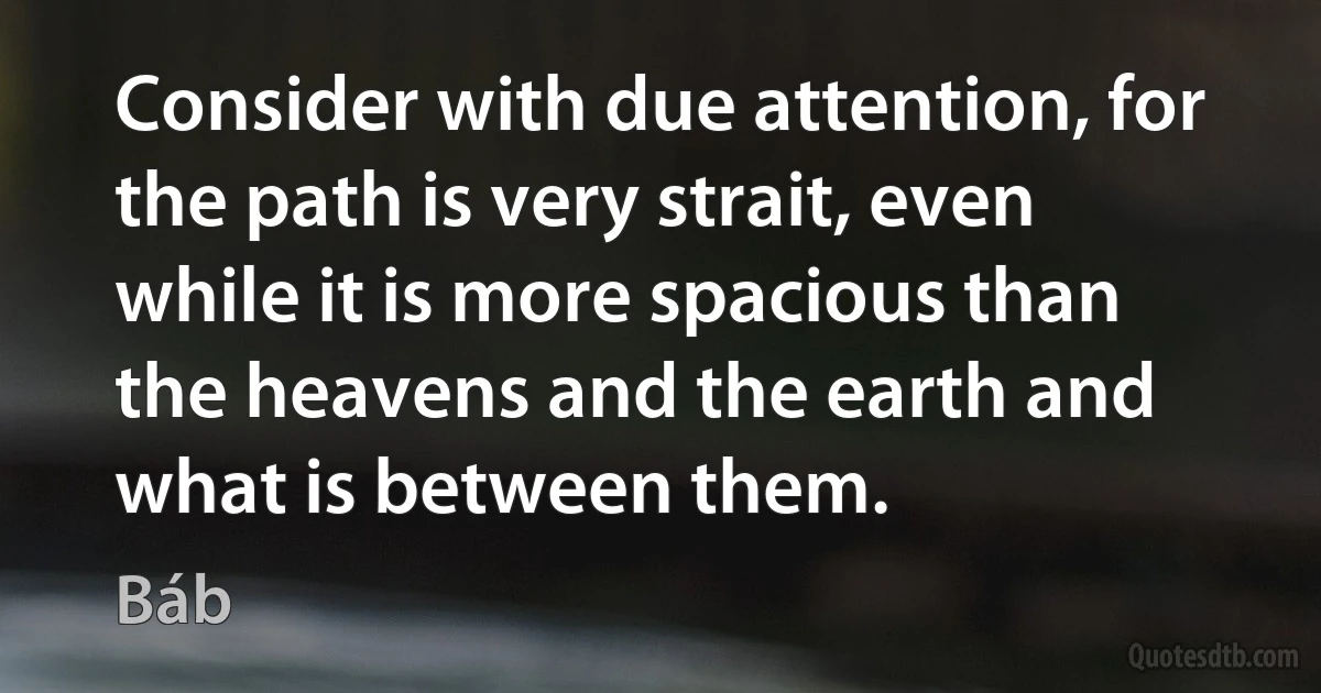 Consider with due attention, for the path is very strait, even while it is more spacious than the heavens and the earth and what is between them. (Báb)