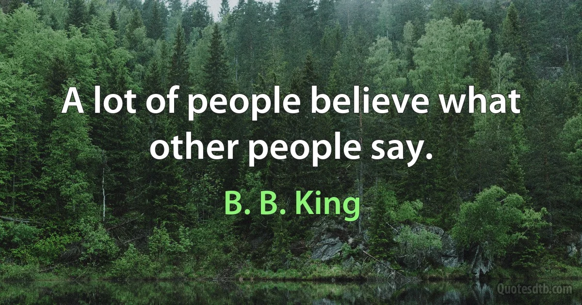 A lot of people believe what other people say. (B. B. King)