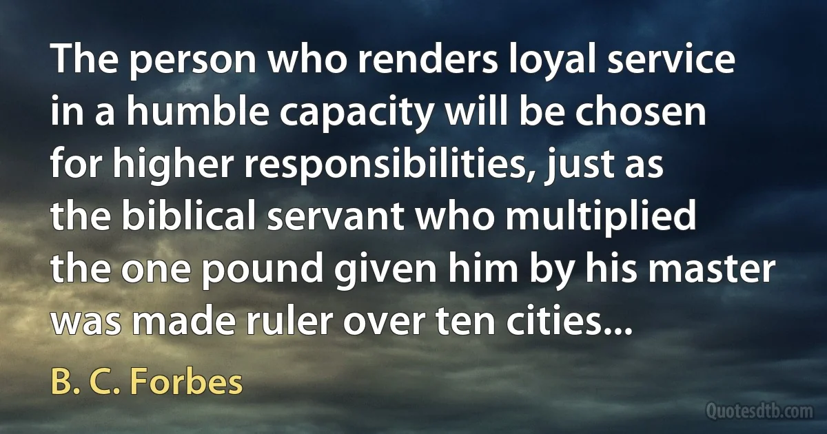 The person who renders loyal service in a humble capacity will be chosen for higher responsibilities, just as the biblical servant who multiplied the one pound given him by his master was made ruler over ten cities... (B. C. Forbes)