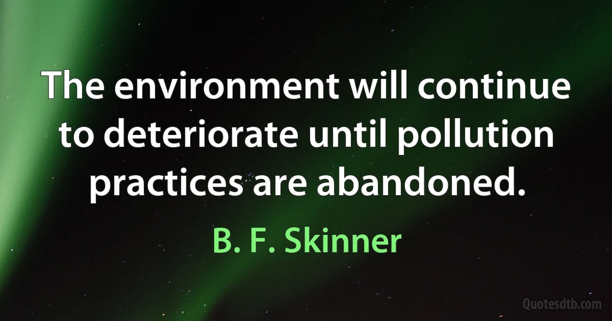 The environment will continue to deteriorate until pollution practices are abandoned. (B. F. Skinner)