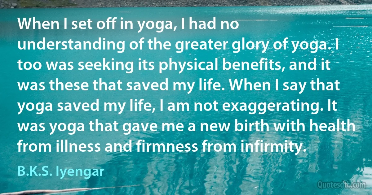 When I set off in yoga, I had no understanding of the greater glory of yoga. I too was seeking its physical benefits, and it was these that saved my life. When I say that yoga saved my life, I am not exaggerating. It was yoga that gave me a new birth with health from illness and firmness from infirmity. (B.K.S. Iyengar)