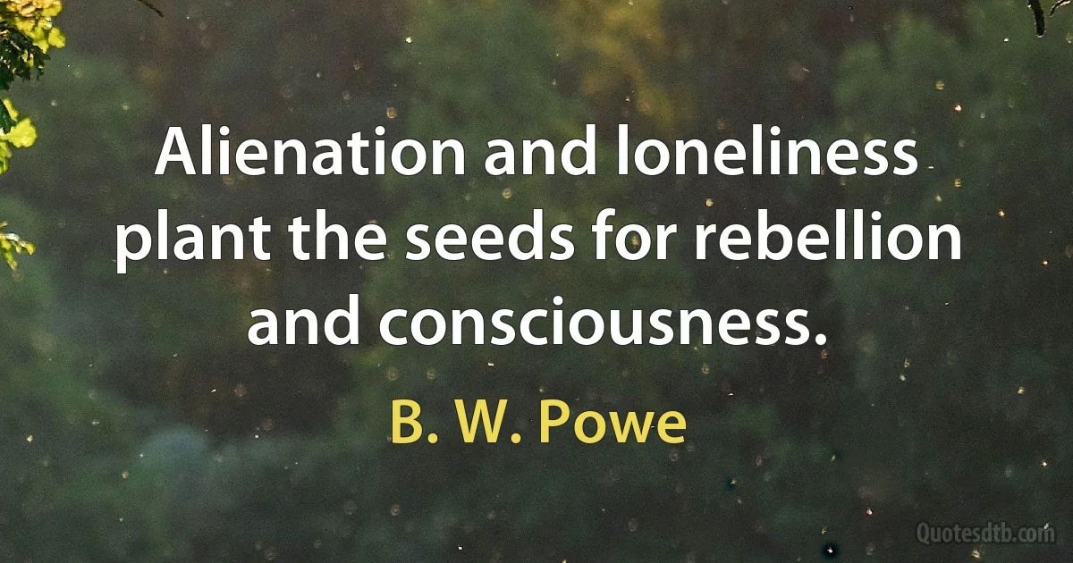 Alienation and loneliness plant the seeds for rebellion and consciousness. (B. W. Powe)