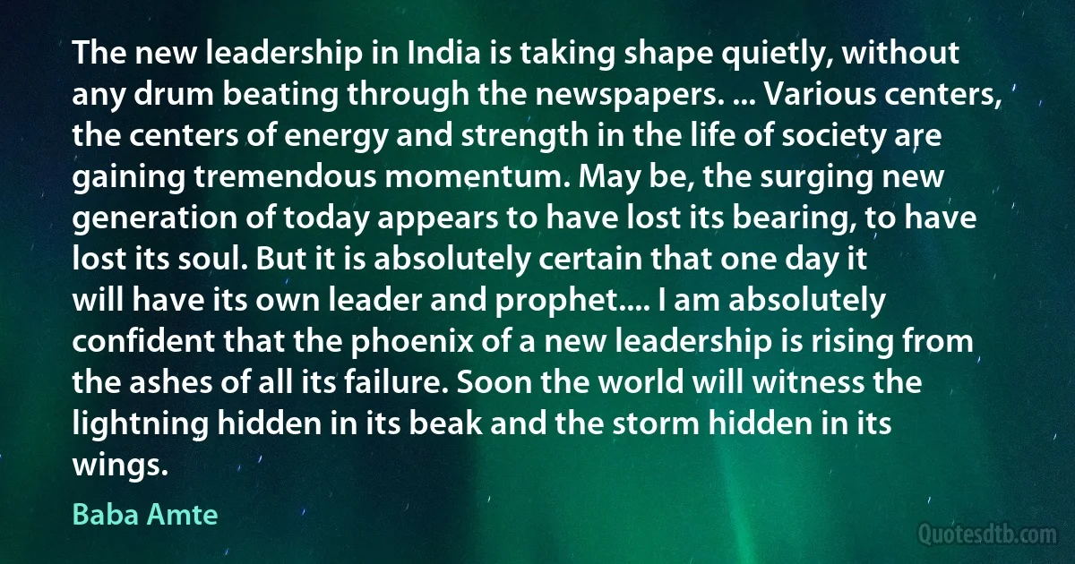 The new leadership in India is taking shape quietly, without any drum beating through the newspapers. ... Various centers, the centers of energy and strength in the life of society are gaining tremendous momentum. May be, the surging new generation of today appears to have lost its bearing, to have lost its soul. But it is absolutely certain that one day it will have its own leader and prophet.... I am absolutely confident that the phoenix of a new leadership is rising from the ashes of all its failure. Soon the world will witness the lightning hidden in its beak and the storm hidden in its wings. (Baba Amte)