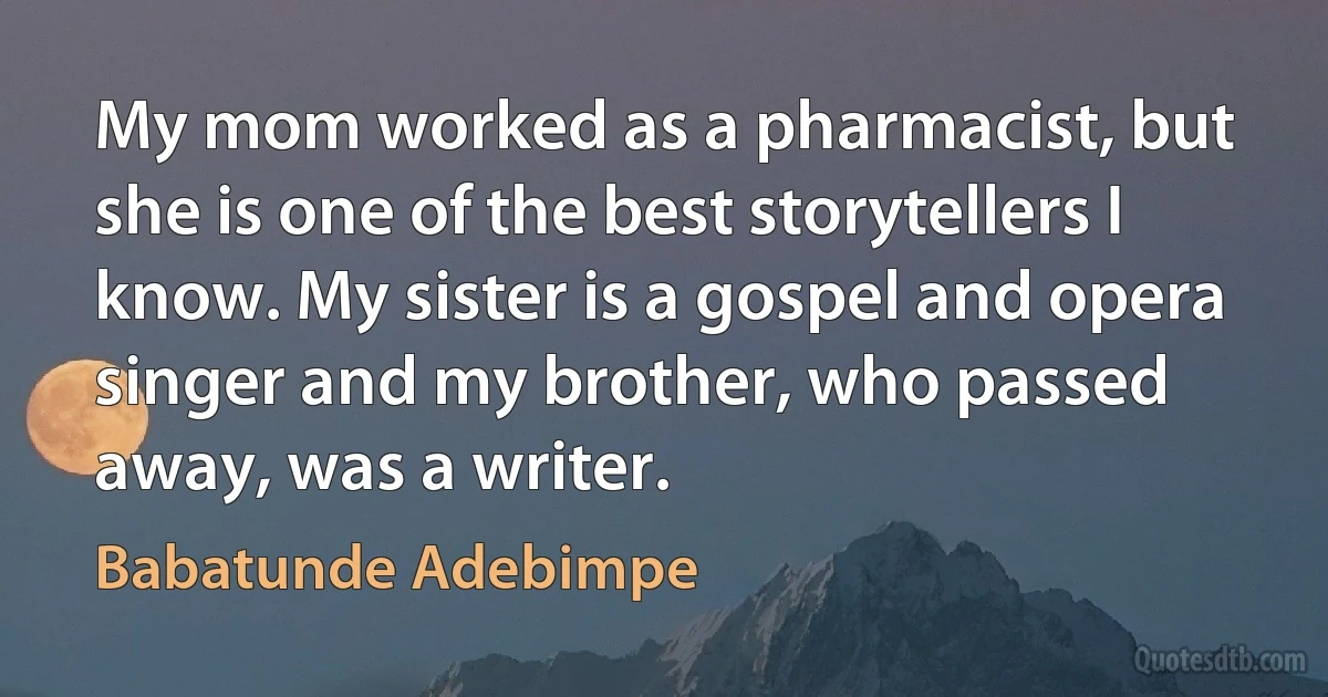 My mom worked as a pharmacist, but she is one of the best storytellers I know. My sister is a gospel and opera singer and my brother, who passed away, was a writer. (Babatunde Adebimpe)