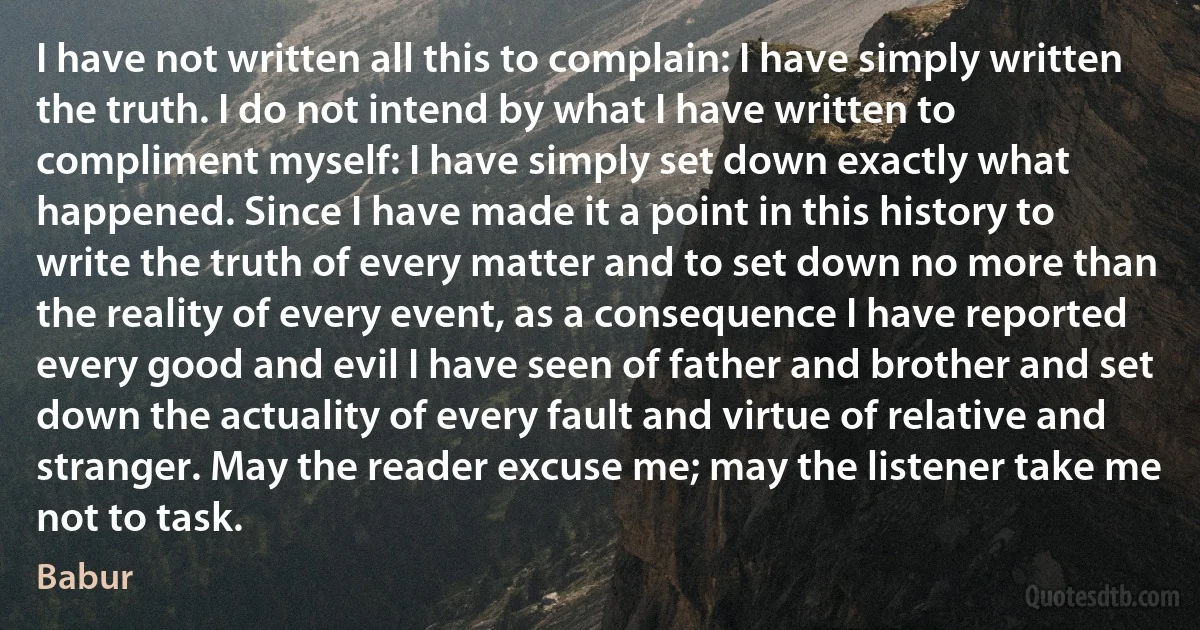 I have not written all this to complain: I have simply written the truth. I do not intend by what I have written to compliment myself: I have simply set down exactly what happened. Since I have made it a point in this history to write the truth of every matter and to set down no more than the reality of every event, as a consequence I have reported every good and evil I have seen of father and brother and set down the actuality of every fault and virtue of relative and stranger. May the reader excuse me; may the listener take me not to task. (Babur)