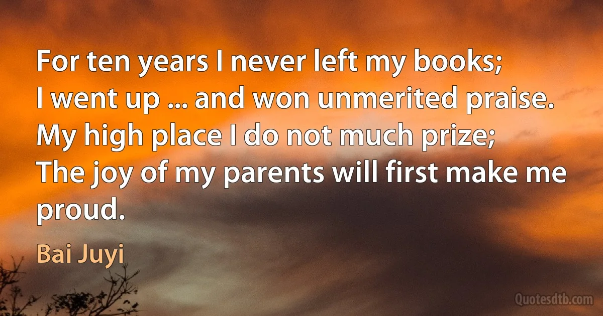 For ten years I never left my books;
I went up ... and won unmerited praise.
My high place I do not much prize;
The joy of my parents will first make me proud. (Bai Juyi)