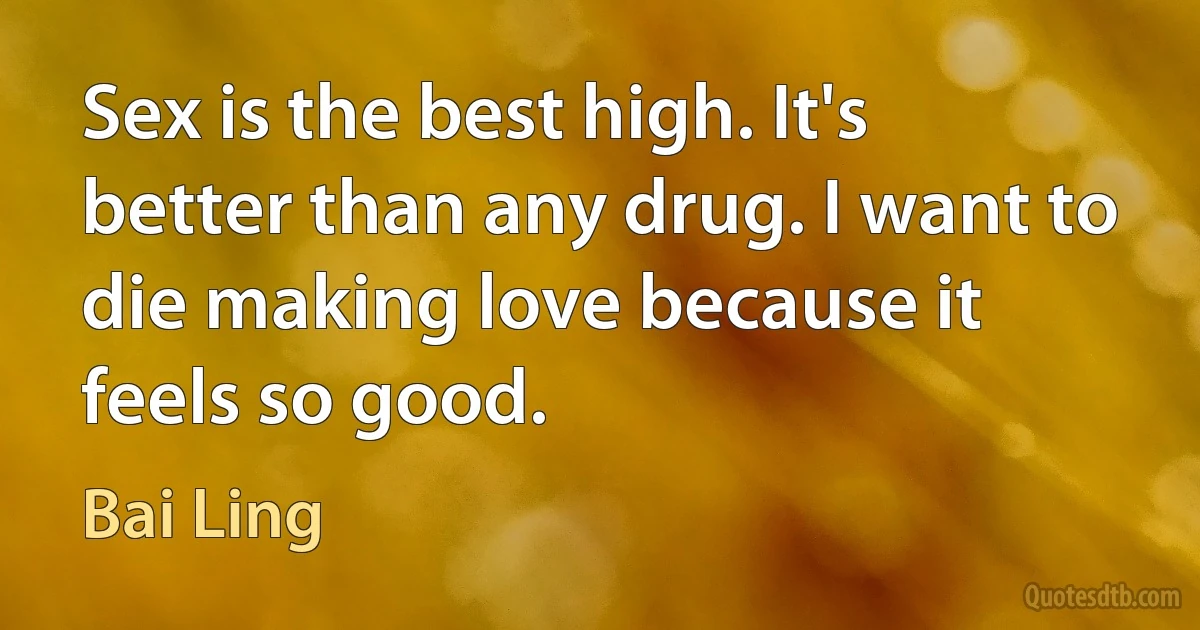 Sex is the best high. It's better than any drug. I want to die making love because it feels so good. (Bai Ling)