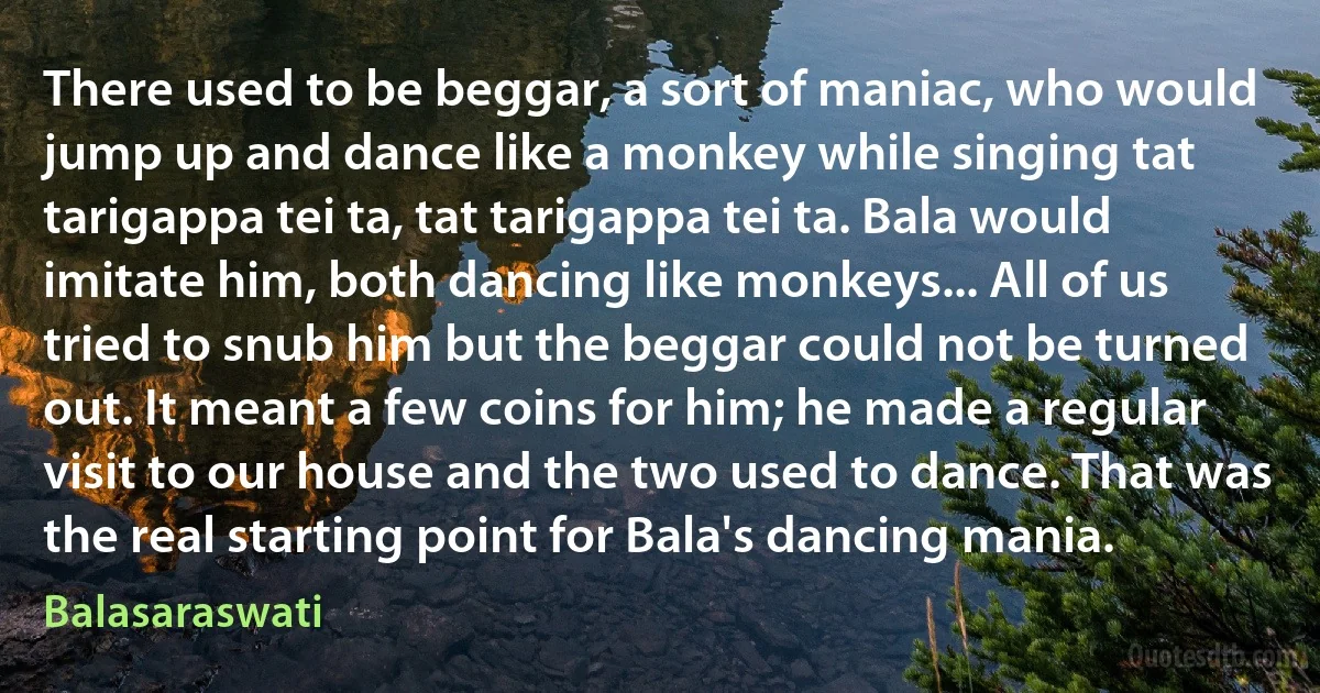 There used to be beggar, a sort of maniac, who would jump up and dance like a monkey while singing tat tarigappa tei ta, tat tarigappa tei ta. Bala would imitate him, both dancing like monkeys... All of us tried to snub him but the beggar could not be turned out. It meant a few coins for him; he made a regular visit to our house and the two used to dance. That was the real starting point for Bala's dancing mania. (Balasaraswati)