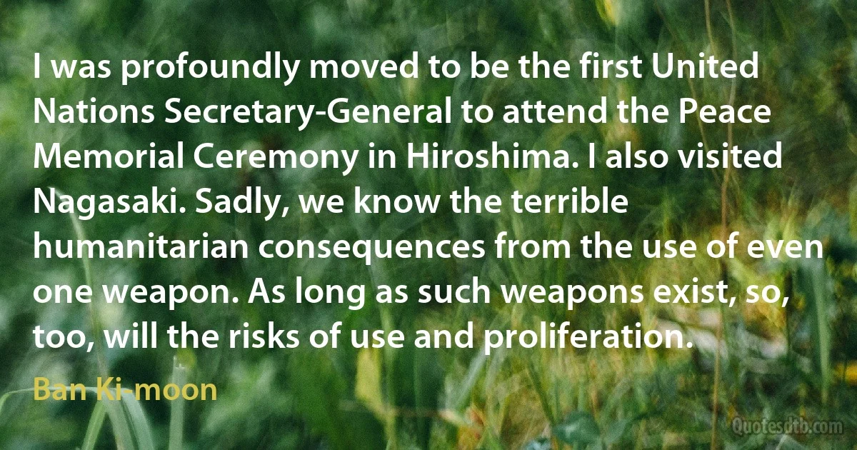 I was profoundly moved to be the first United Nations Secretary-General to attend the Peace Memorial Ceremony in Hiroshima. I also visited Nagasaki. Sadly, we know the terrible humanitarian consequences from the use of even one weapon. As long as such weapons exist, so, too, will the risks of use and proliferation. (Ban Ki-moon)