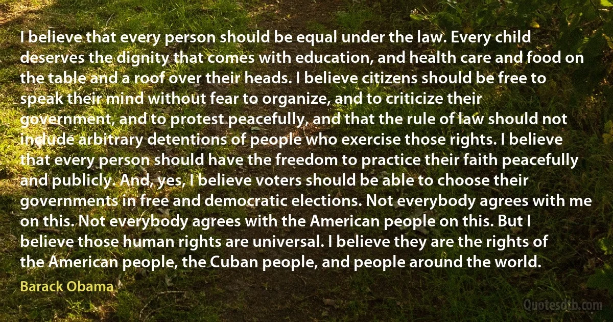 I believe that every person should be equal under the law. Every child deserves the dignity that comes with education, and health care and food on the table and a roof over their heads. I believe citizens should be free to speak their mind without fear to organize, and to criticize their government, and to protest peacefully, and that the rule of law should not include arbitrary detentions of people who exercise those rights. I believe that every person should have the freedom to practice their faith peacefully and publicly. And, yes, I believe voters should be able to choose their governments in free and democratic elections. Not everybody agrees with me on this. Not everybody agrees with the American people on this. But I believe those human rights are universal. I believe they are the rights of the American people, the Cuban people, and people around the world. (Barack Obama)