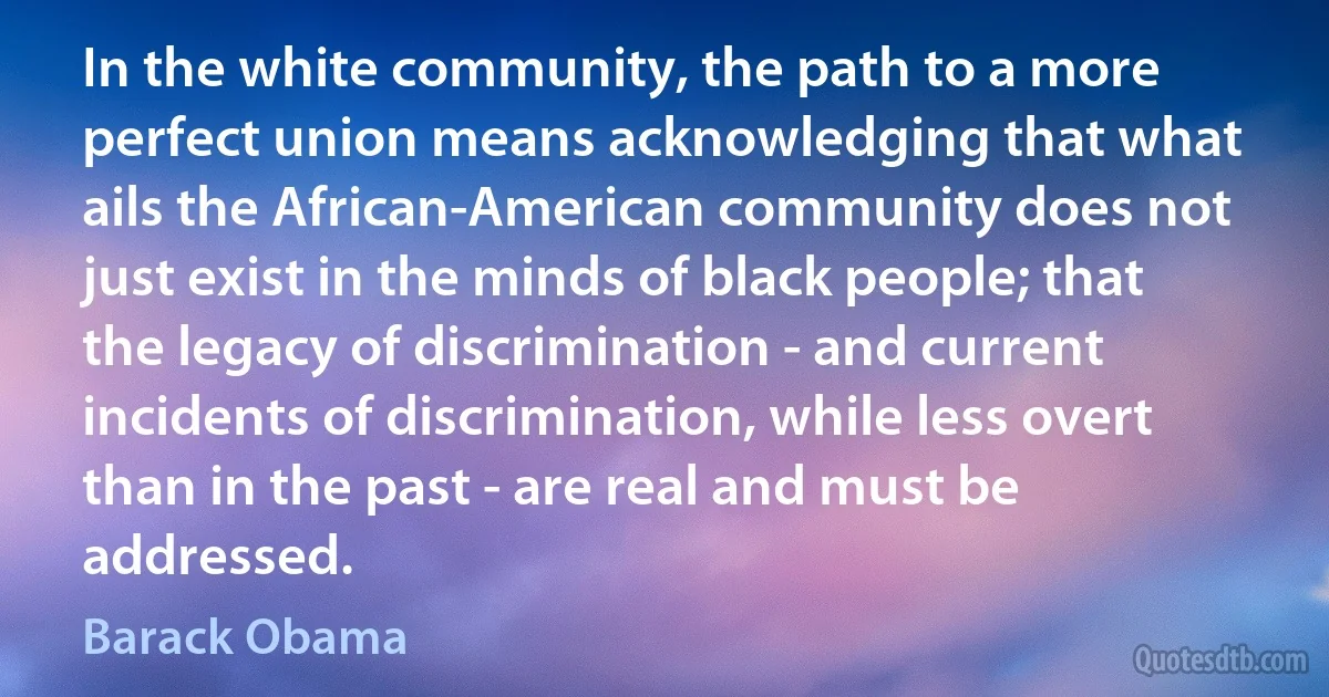 In the white community, the path to a more perfect union means acknowledging that what ails the African-American community does not just exist in the minds of black people; that the legacy of discrimination - and current incidents of discrimination, while less overt than in the past - are real and must be addressed. (Barack Obama)