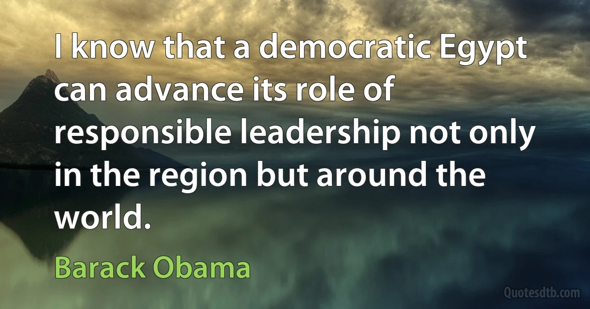 I know that a democratic Egypt can advance its role of responsible leadership not only in the region but around the world. (Barack Obama)