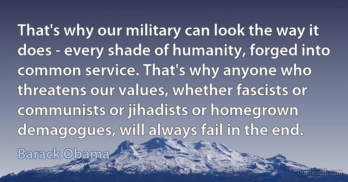 That's why our military can look the way it does - every shade of humanity, forged into common service. That's why anyone who threatens our values, whether fascists or communists or jihadists or homegrown demagogues, will always fail in the end. (Barack Obama)