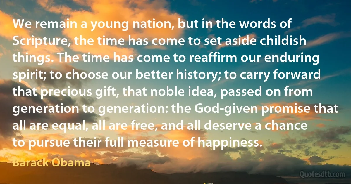 We remain a young nation, but in the words of Scripture, the time has come to set aside childish things. The time has come to reaffirm our enduring spirit; to choose our better history; to carry forward that precious gift, that noble idea, passed on from generation to generation: the God-given promise that all are equal, all are free, and all deserve a chance to pursue their full measure of happiness. (Barack Obama)