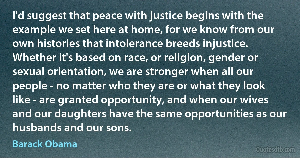 I'd suggest that peace with justice begins with the example we set here at home, for we know from our own histories that intolerance breeds injustice. Whether it's based on race, or religion, gender or sexual orientation, we are stronger when all our people - no matter who they are or what they look like - are granted opportunity, and when our wives and our daughters have the same opportunities as our husbands and our sons. (Barack Obama)