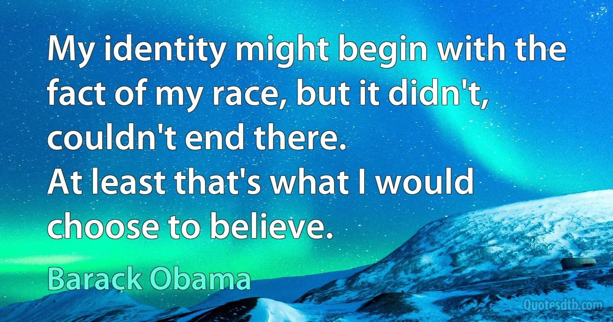 My identity might begin with the fact of my race, but it didn't, couldn't end there.
At least that's what I would choose to believe. (Barack Obama)