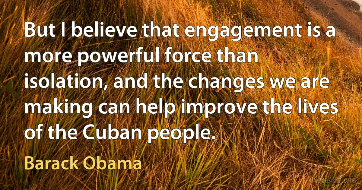 But I believe that engagement is a more powerful force than isolation, and the changes we are making can help improve the lives of the Cuban people. (Barack Obama)