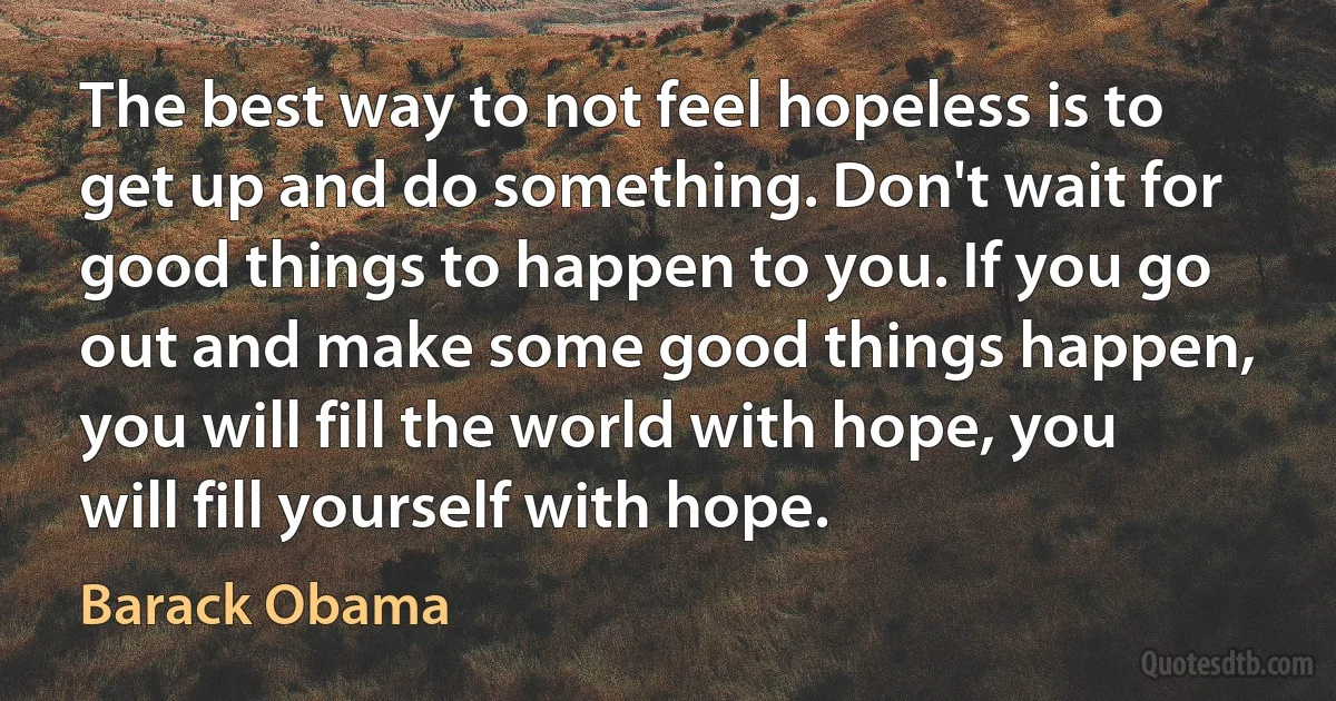 The best way to not feel hopeless is to get up and do something. Don't wait for good things to happen to you. If you go out and make some good things happen, you will fill the world with hope, you will fill yourself with hope. (Barack Obama)