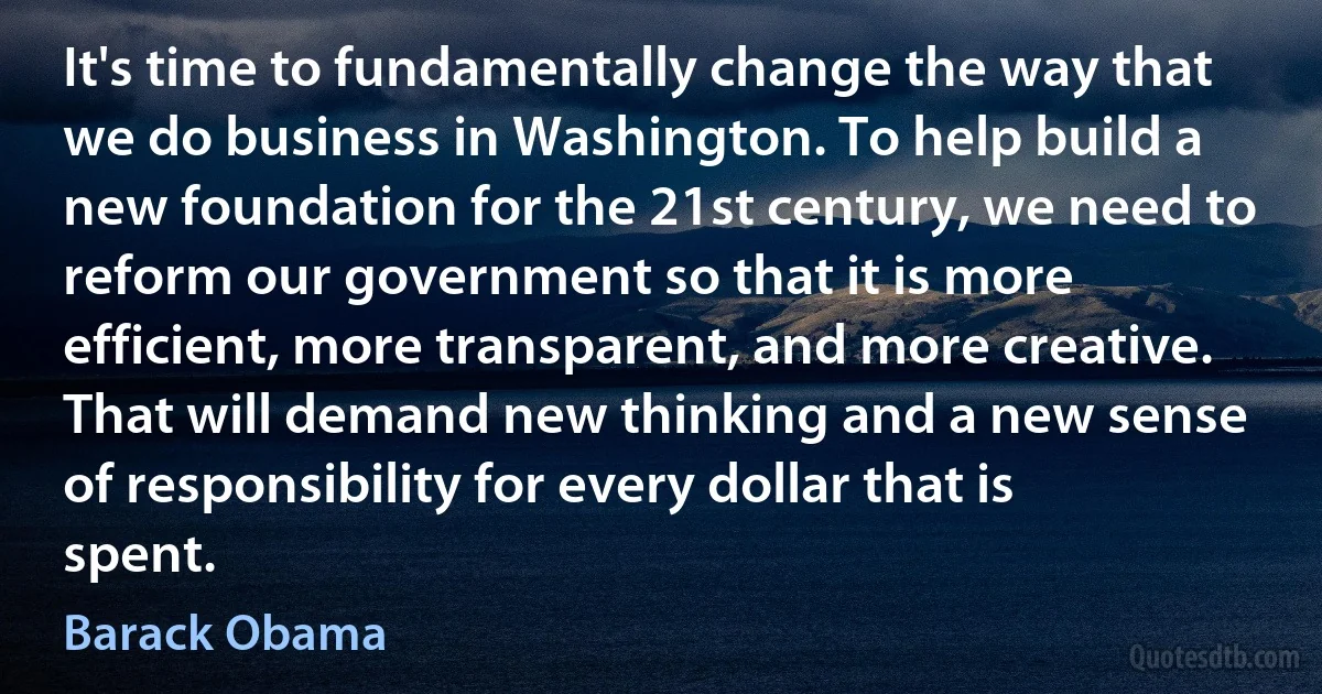 It's time to fundamentally change the way that we do business in Washington. To help build a new foundation for the 21st century, we need to reform our government so that it is more efficient, more transparent, and more creative. That will demand new thinking and a new sense of responsibility for every dollar that is spent. (Barack Obama)