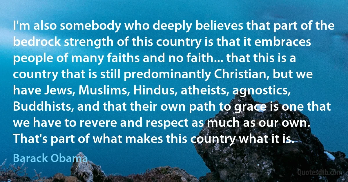 I'm also somebody who deeply believes that part of the bedrock strength of this country is that it embraces people of many faiths and no faith... that this is a country that is still predominantly Christian, but we have Jews, Muslims, Hindus, atheists, agnostics, Buddhists, and that their own path to grace is one that we have to revere and respect as much as our own.
That's part of what makes this country what it is. (Barack Obama)