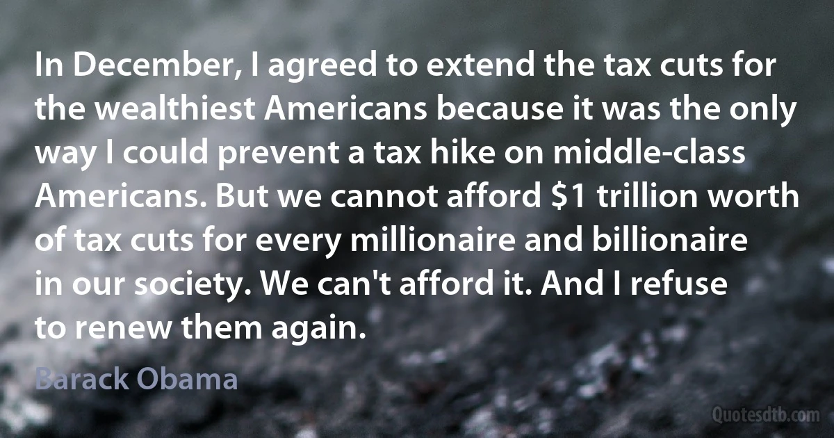 In December, I agreed to extend the tax cuts for the wealthiest Americans because it was the only way I could prevent a tax hike on middle-class Americans. But we cannot afford $1 trillion worth of tax cuts for every millionaire and billionaire in our society. We can't afford it. And I refuse to renew them again. (Barack Obama)