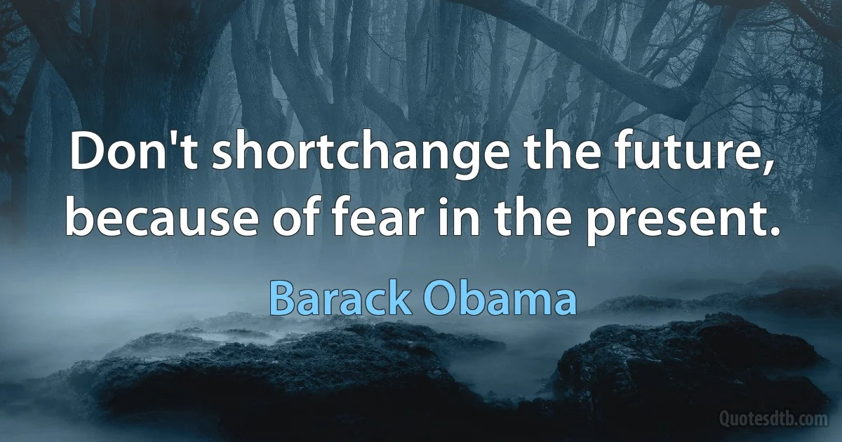 Don't shortchange the future, because of fear in the present. (Barack Obama)