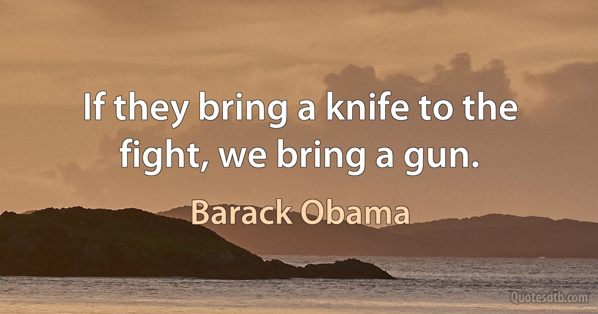 If they bring a knife to the fight, we bring a gun. (Barack Obama)