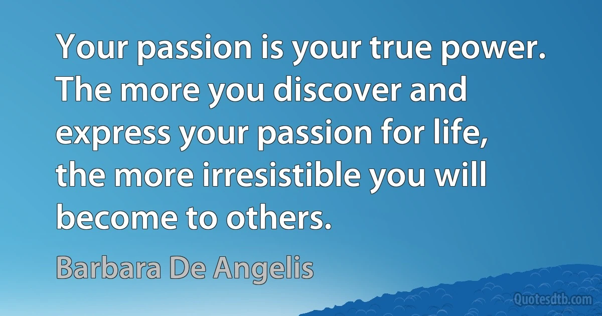 Your passion is your true power. The more you discover and express your passion for life, the more irresistible you will become to others. (Barbara De Angelis)