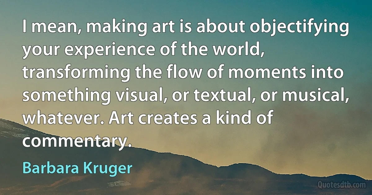 I mean, making art is about objectifying your experience of the world, transforming the flow of moments into something visual, or textual, or musical, whatever. Art creates a kind of commentary. (Barbara Kruger)