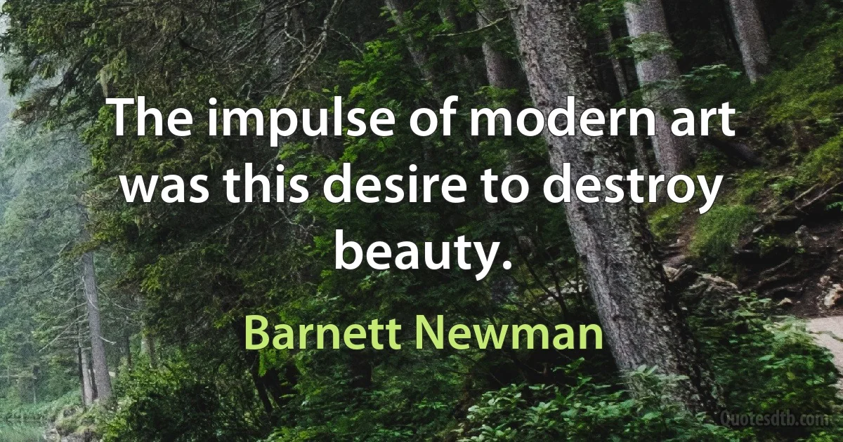 The impulse of modern art was this desire to destroy beauty. (Barnett Newman)