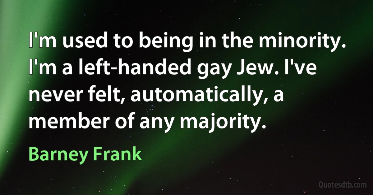 I'm used to being in the minority. I'm a left-handed gay Jew. I've never felt, automatically, a member of any majority. (Barney Frank)