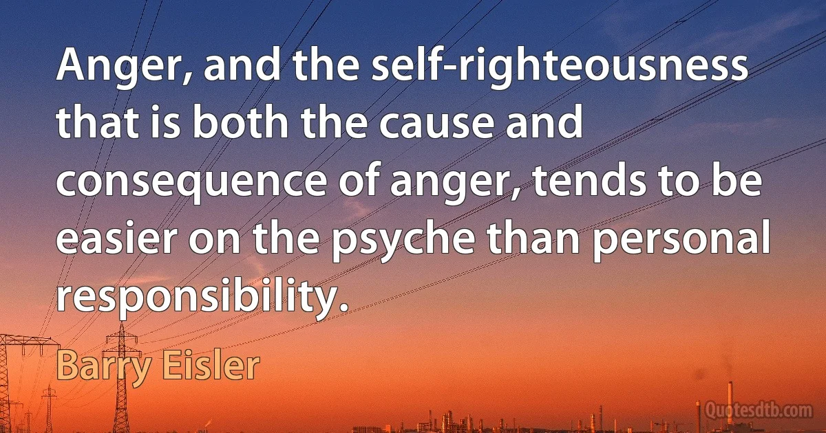 Anger, and the self-righteousness that is both the cause and consequence of anger, tends to be easier on the psyche than personal responsibility. (Barry Eisler)