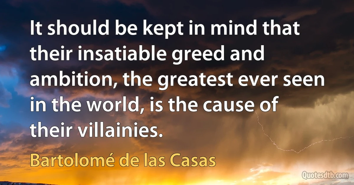 It should be kept in mind that their insatiable greed and ambition, the greatest ever seen in the world, is the cause of their villainies. (Bartolomé de las Casas)