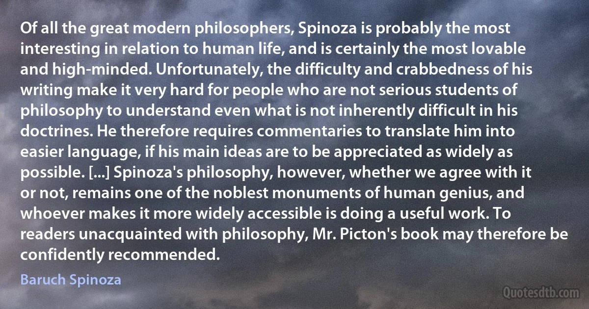 Of all the great modern philosophers, Spinoza is probably the most interesting in relation to human life, and is certainly the most lovable and high-minded. Unfortunately, the difficulty and crabbedness of his writing make it very hard for people who are not serious students of philosophy to understand even what is not inherently difficult in his doctrines. He therefore requires commentaries to translate him into easier language, if his main ideas are to be appreciated as widely as possible. [...] Spinoza's philosophy, however, whether we agree with it or not, remains one of the noblest monuments of human genius, and whoever makes it more widely accessible is doing a useful work. To readers unacquainted with philosophy, Mr. Picton's book may therefore be confidently recommended. (Baruch Spinoza)