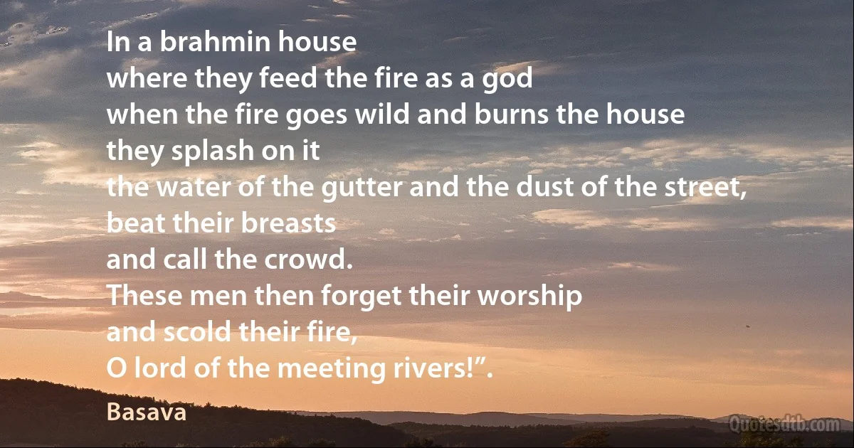 In a brahmin house
where they feed the fire as a god
when the fire goes wild and burns the house
they splash on it
the water of the gutter and the dust of the street,
beat their breasts
and call the crowd.
These men then forget their worship
and scold their fire,
O lord of the meeting rivers!”. (Basava)