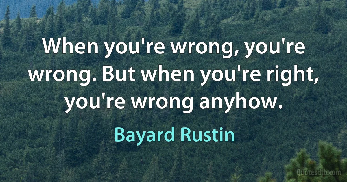 When you're wrong, you're wrong. But when you're right, you're wrong anyhow. (Bayard Rustin)