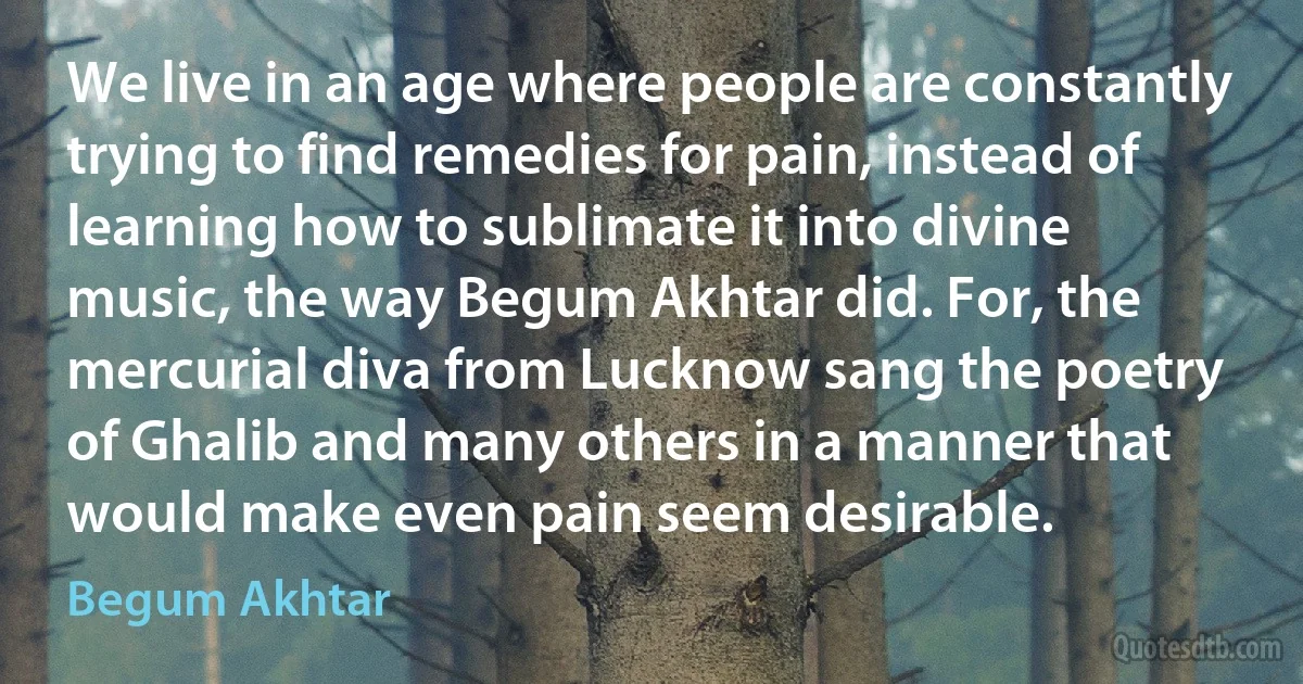 We live in an age where people are constantly trying to find remedies for pain, instead of learning how to sublimate it into divine music, the way Begum Akhtar did. For, the mercurial diva from Lucknow sang the poetry of Ghalib and many others in a manner that would make even pain seem desirable. (Begum Akhtar)