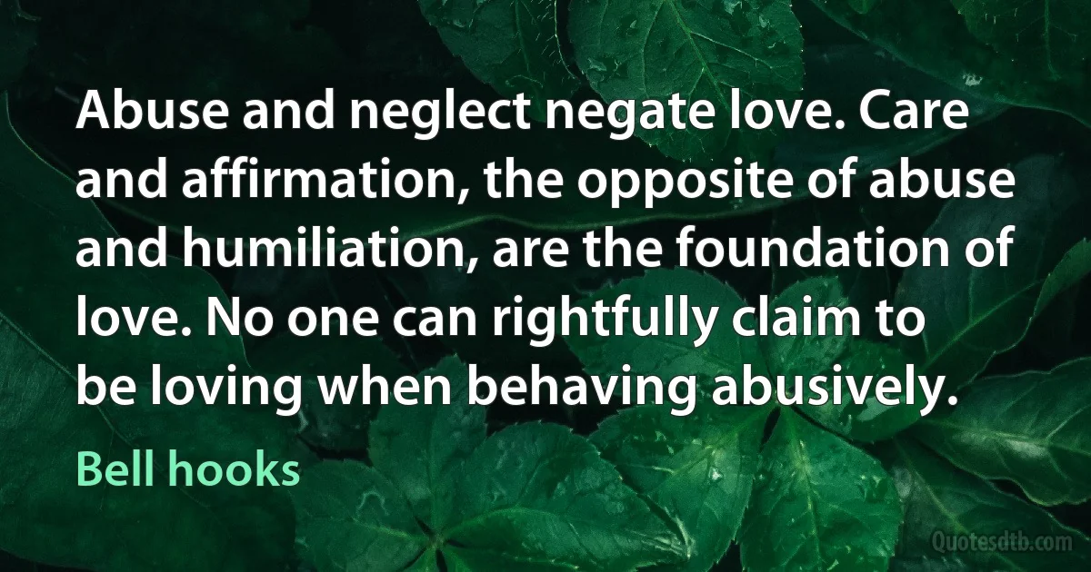 Abuse and neglect negate love. Care and affirmation, the opposite of abuse and humiliation, are the foundation of love. No one can rightfully claim to be loving when behaving abusively. (Bell hooks)