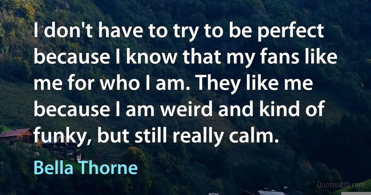 I don't have to try to be perfect because I know that my fans like me for who I am. They like me because I am weird and kind of funky, but still really calm. (Bella Thorne)