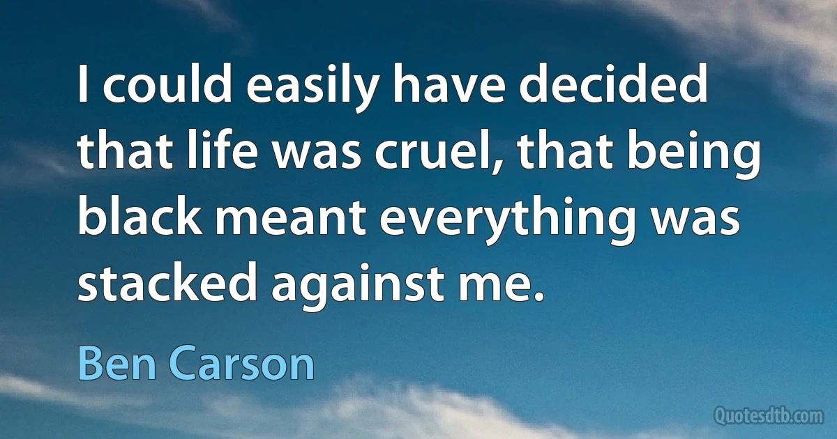 I could easily have decided that life was cruel, that being black meant everything was stacked against me. (Ben Carson)