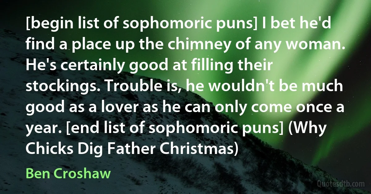 [begin list of sophomoric puns] I bet he'd find a place up the chimney of any woman. He's certainly good at filling their stockings. Trouble is, he wouldn't be much good as a lover as he can only come once a year. [end list of sophomoric puns] (Why Chicks Dig Father Christmas) (Ben Croshaw)