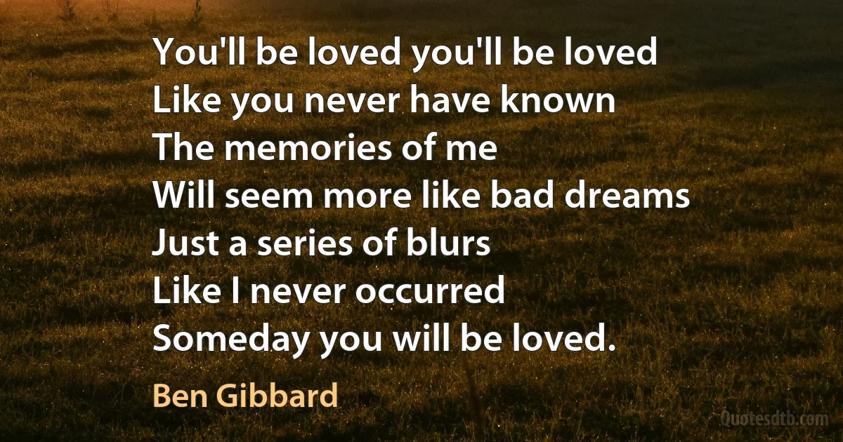 You'll be loved you'll be loved
Like you never have known
The memories of me
Will seem more like bad dreams
Just a series of blurs
Like I never occurred
Someday you will be loved. (Ben Gibbard)