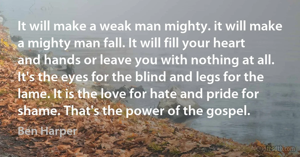 It will make a weak man mighty. it will make a mighty man fall. It will fill your heart and hands or leave you with nothing at all. It's the eyes for the blind and legs for the lame. It is the love for hate and pride for shame. That's the power of the gospel. (Ben Harper)