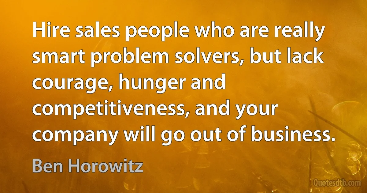 Hire sales people who are really smart problem solvers, but lack courage, hunger and competitiveness, and your company will go out of business. (Ben Horowitz)